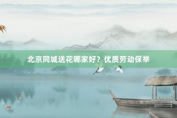北京同城送花哪家好？优质劳动保举