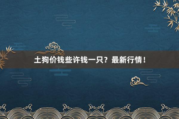 土狗价钱些许钱一只？最新行情！
